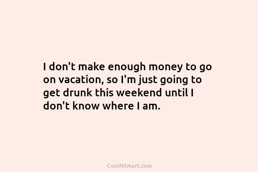 I don’t make enough money to go on vacation, so I’m just going to get drunk this weekend until I...