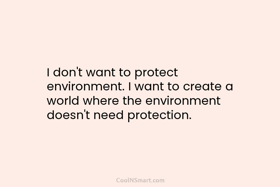 I don’t want to protect environment. I want to create a world where the environment doesn’t need protection.