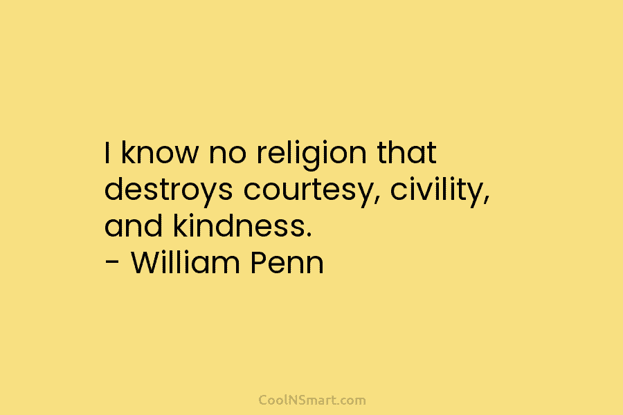 I know no religion that destroys courtesy, civility, and kindness. – William Penn