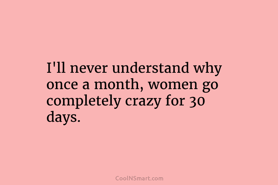 I’ll never understand why once a month, women go completely crazy for 30 days.