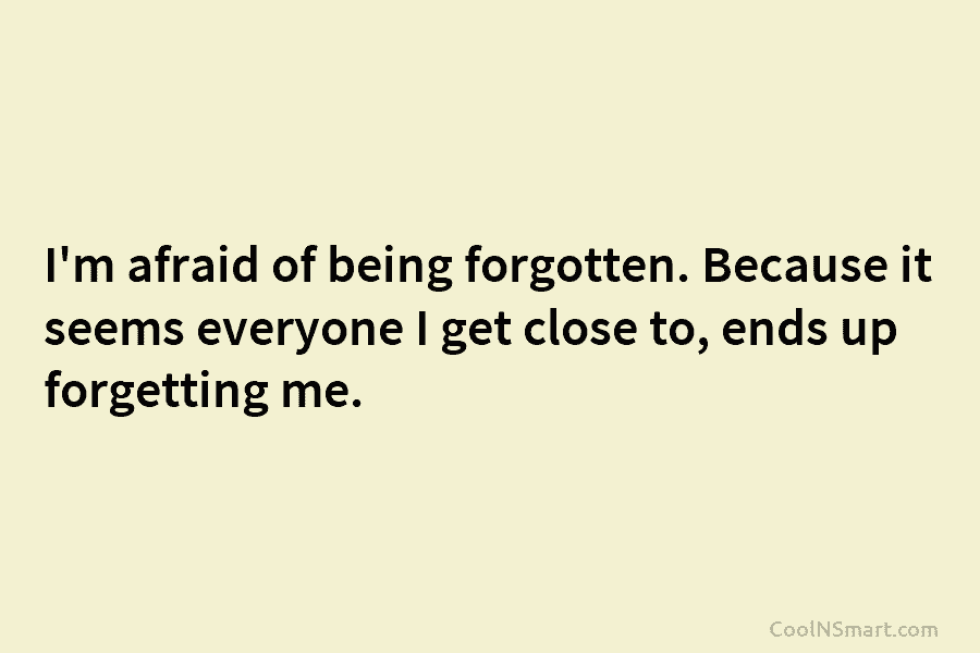I’m afraid of being forgotten. Because it seems everyone I get close to, ends up forgetting me.