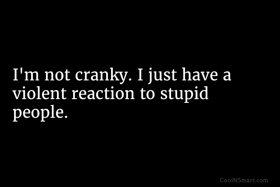 I’m not cranky. I just have a violent reaction to stupid people.