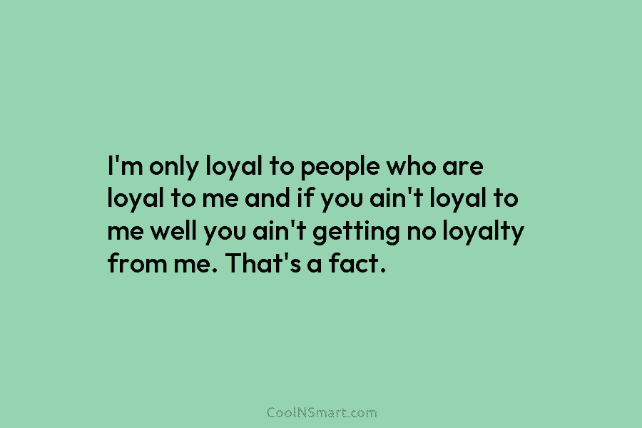 I’m only loyal to people who are loyal to me and if you ain’t loyal...