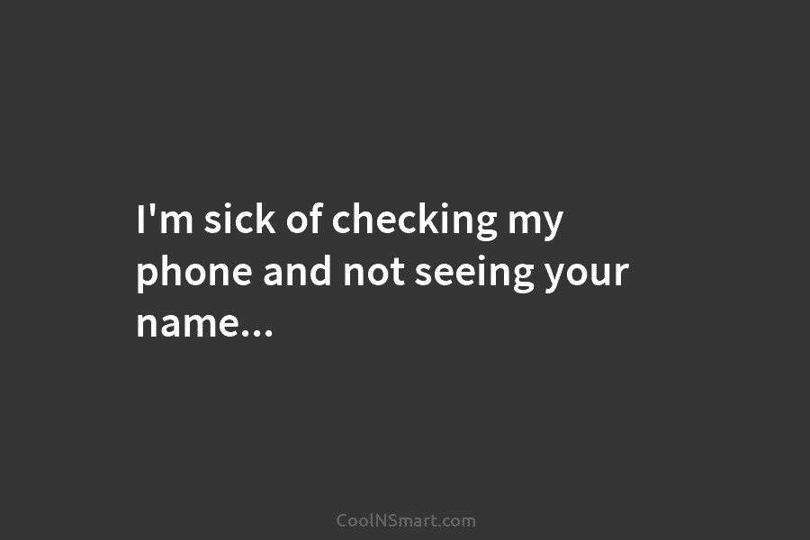 I’m sick of checking my phone and not seeing your name…