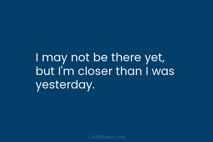 I may not be there yet, but I’m closer than I was yesterday.