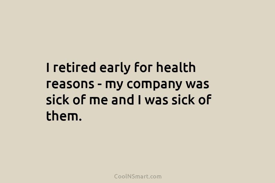I retired early for health reasons – my company was sick of me and I was sick of them.