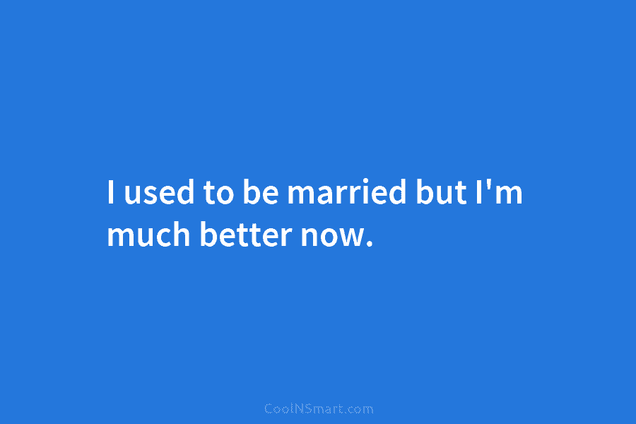 I used to be married but I’m much better now.
