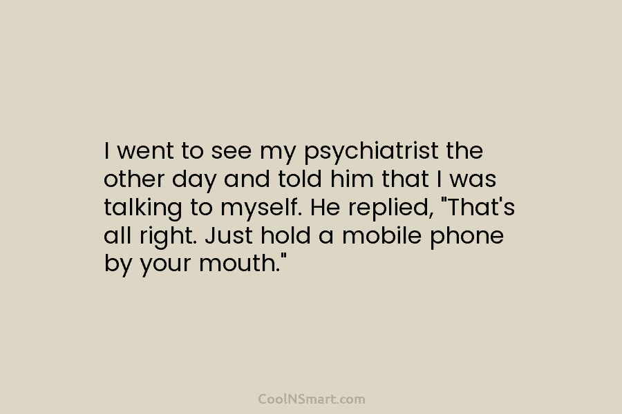 I went to see my psychiatrist the other day and told him that I was...