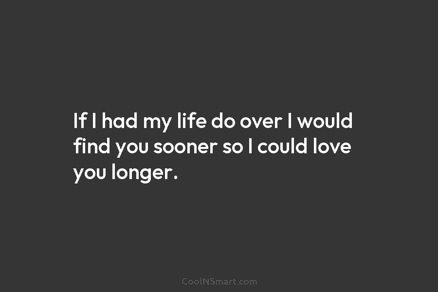 If I had my life do over I would find you sooner so I could love you longer.