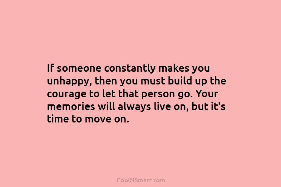 If someone constantly makes you unhappy, then you must build up the courage to let that person go. Your memories...