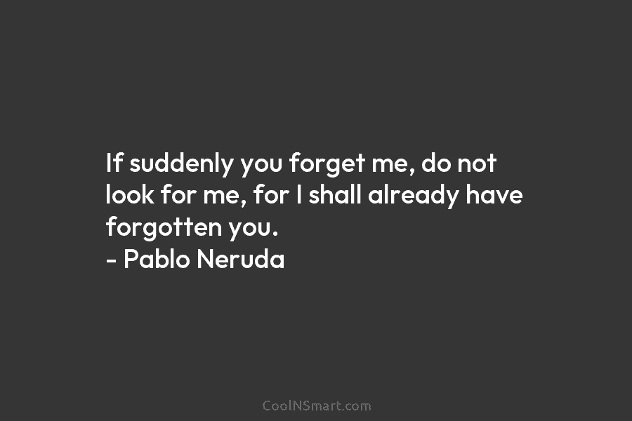 If suddenly you forget me, do not look for me, for I shall already have forgotten you. – Pablo Neruda