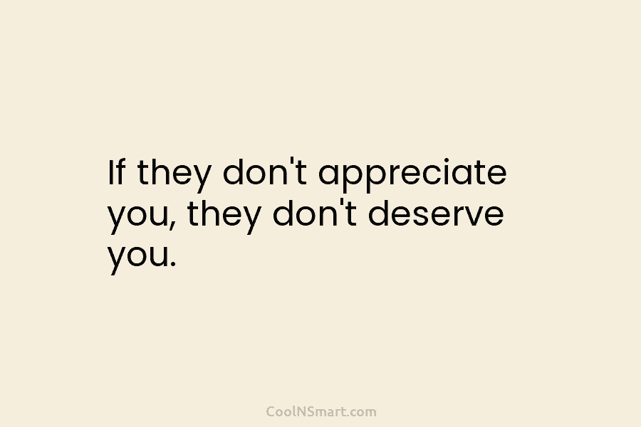 If they don’t appreciate you, they don’t deserve you.