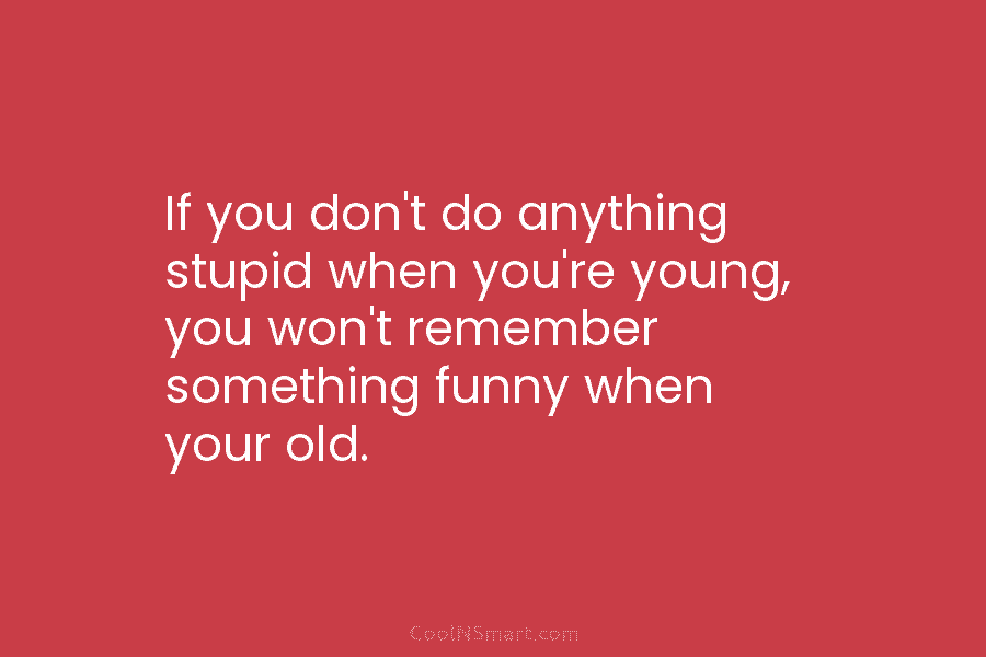 If you don’t do anything stupid when you’re young, you won’t remember something funny when your old.