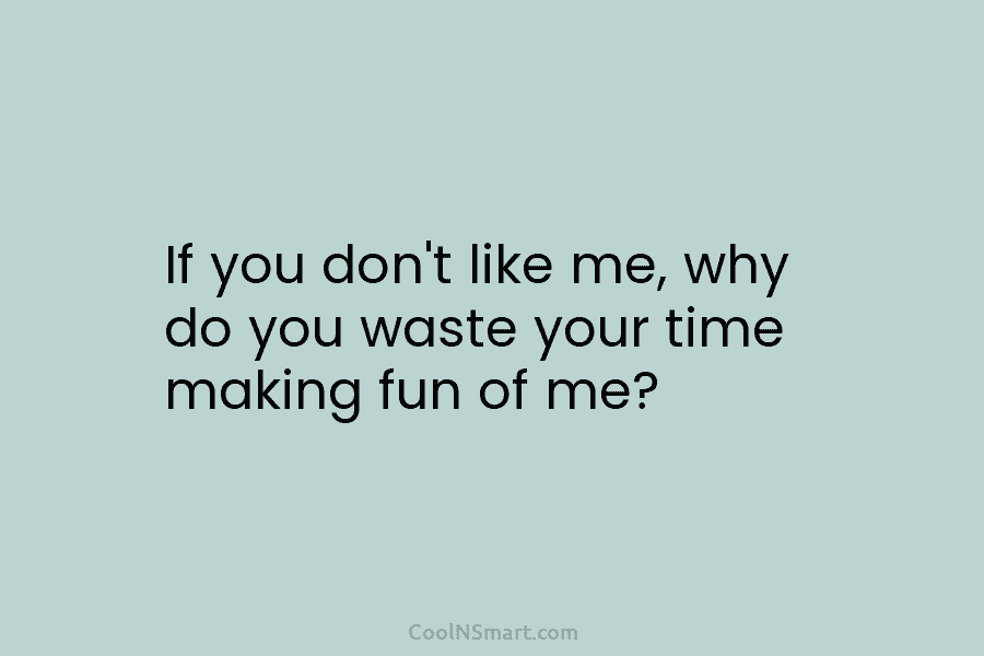 If you don’t like me, why do you waste your time making fun of me?