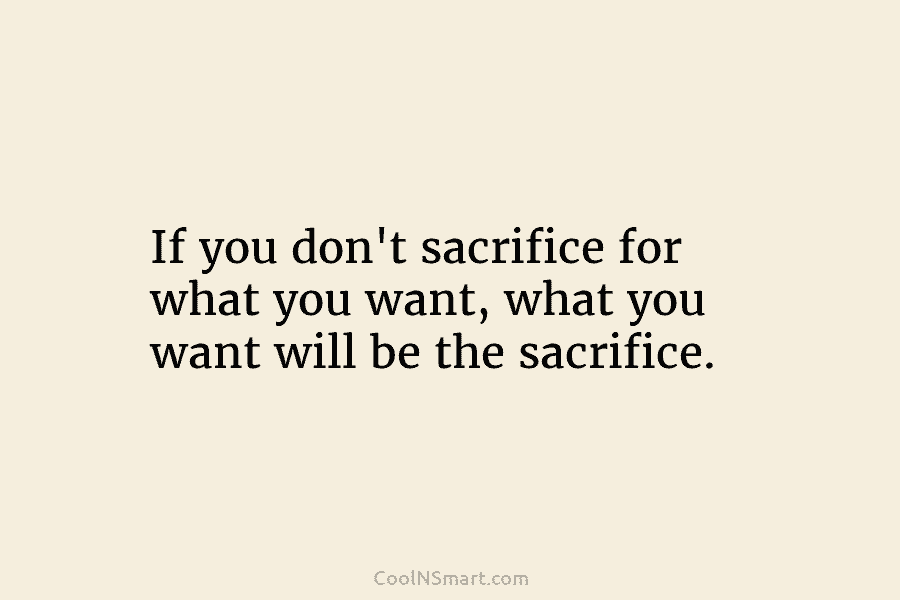 If you don’t sacrifice for what you want, what you want will be the sacrifice.