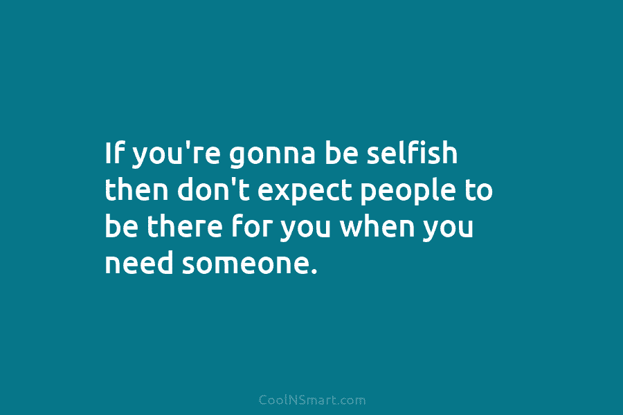 If you’re gonna be selfish then don’t expect people to be there for you when you need someone.