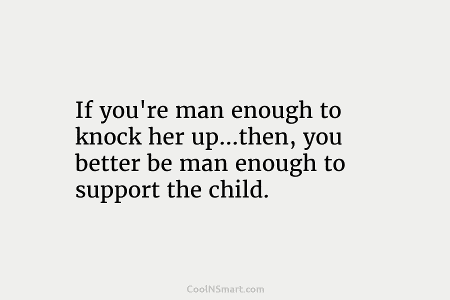 If you’re man enough to knock her up…then, you better be man enough to support the child.