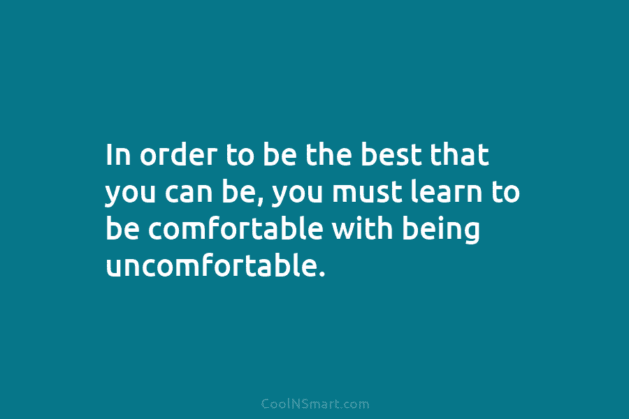 In order to be the best that you can be, you must learn to be comfortable with being uncomfortable.