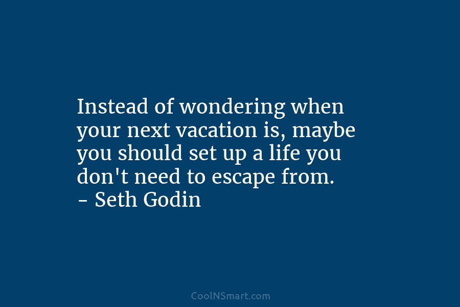 Instead of wondering when your next vacation is, maybe you should set up a life you don’t need to escape...
