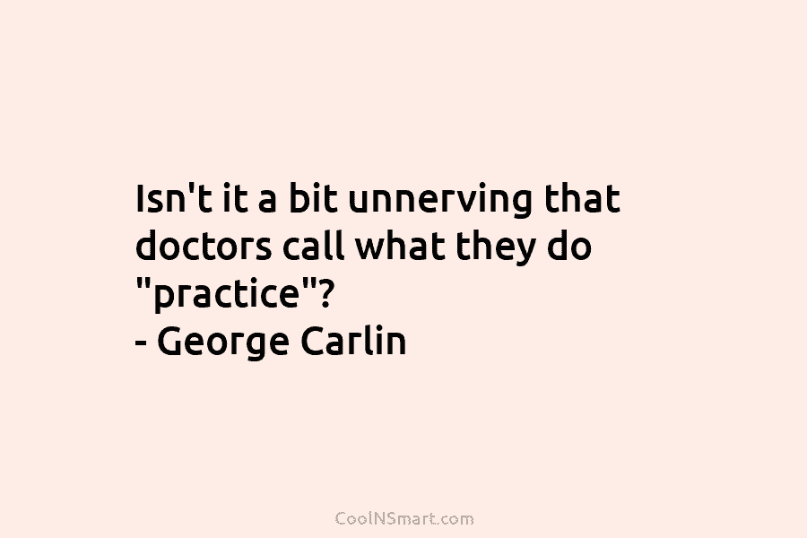 Isn’t it a bit unnerving that doctors call what they do “practice”? – George Carlin