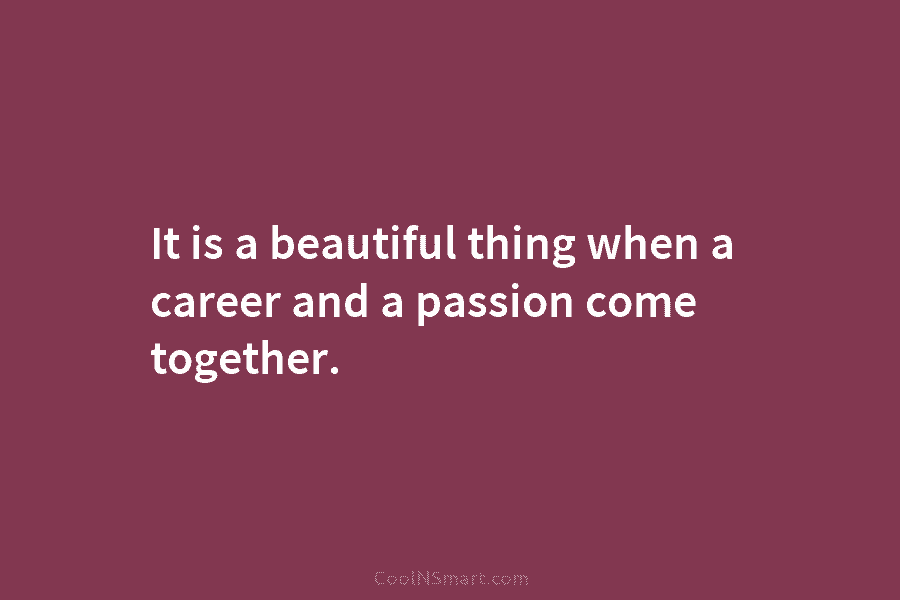 It is a beautiful thing when a career and a passion come together.