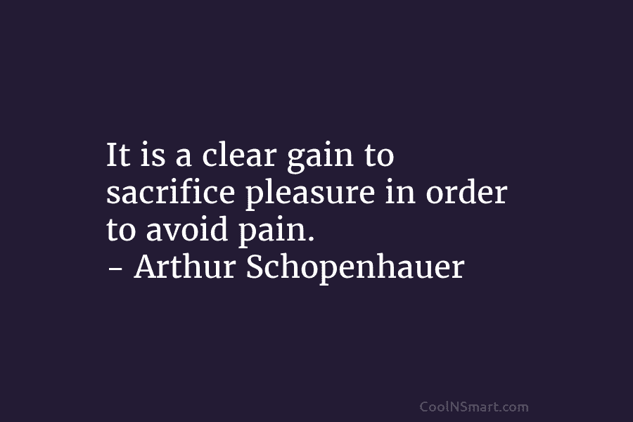 It is a clear gain to sacrifice pleasure in order to avoid pain. – Arthur Schopenhauer