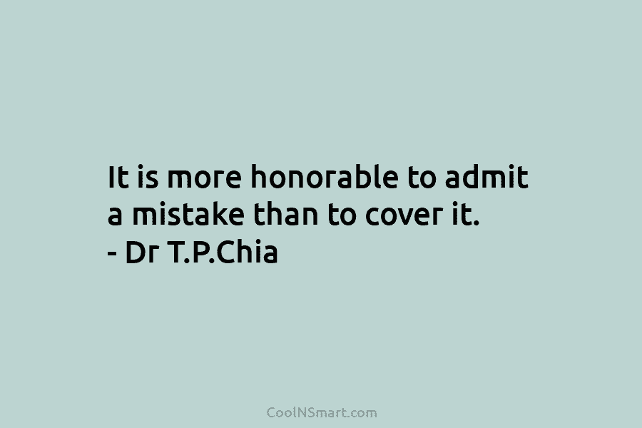 It is more honorable to admit a mistake than to cover it. – Dr T.P.Chia