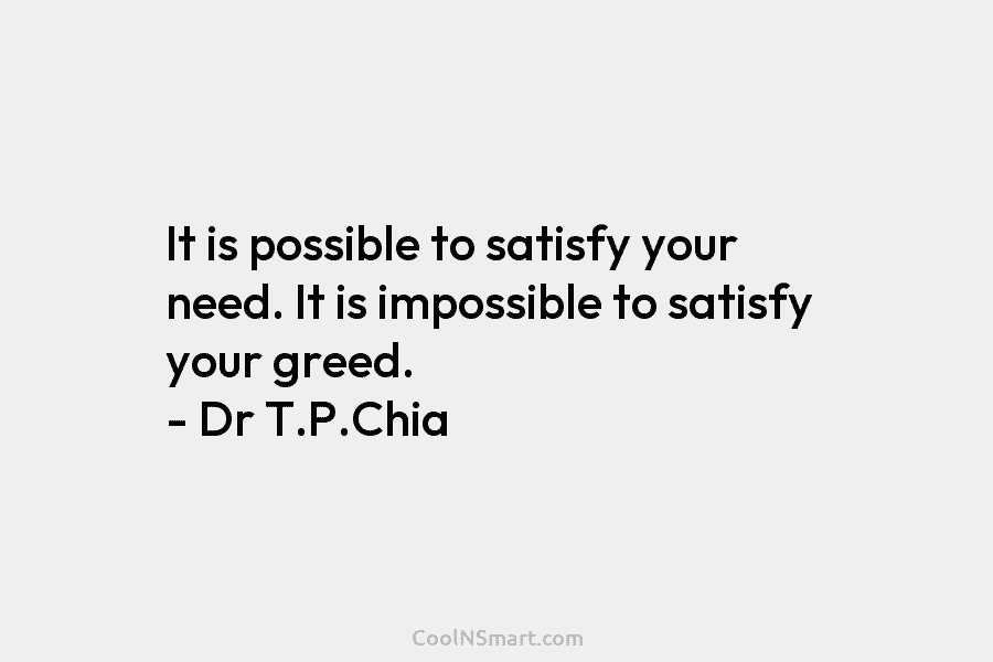 It is possible to satisfy your need. It is impossible to satisfy your greed. – Dr T.P.Chia