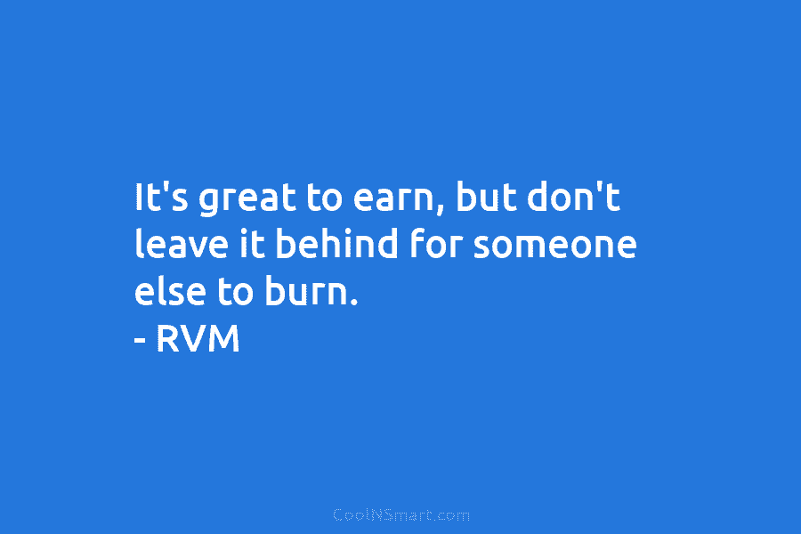 It’s great to earn, but don’t leave it behind for someone else to burn. – RVM