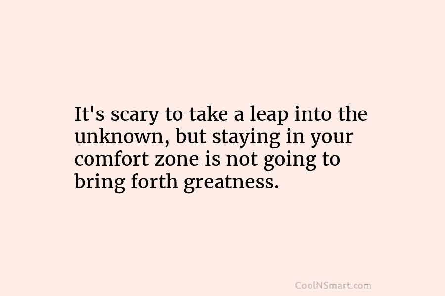 It’s scary to take a leap into the unknown, but staying in your comfort zone...