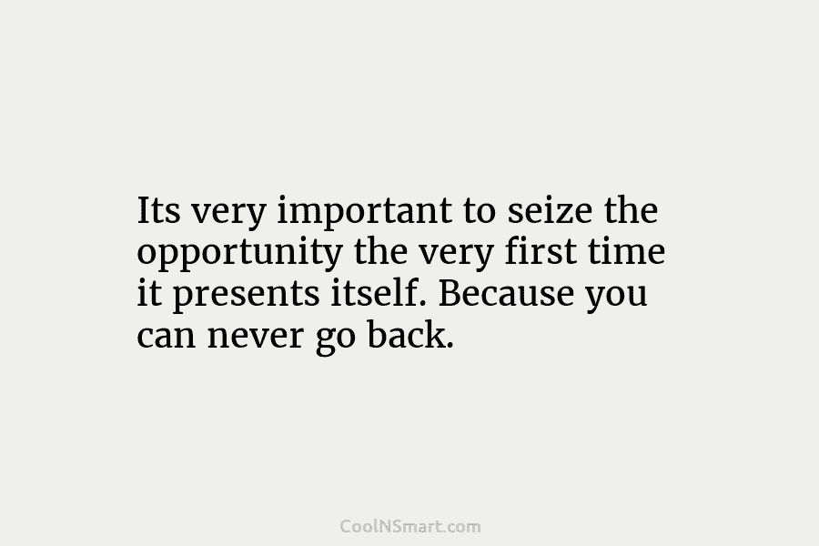 Its very important to seize the opportunity the very first time it presents itself. Because you can never go back.