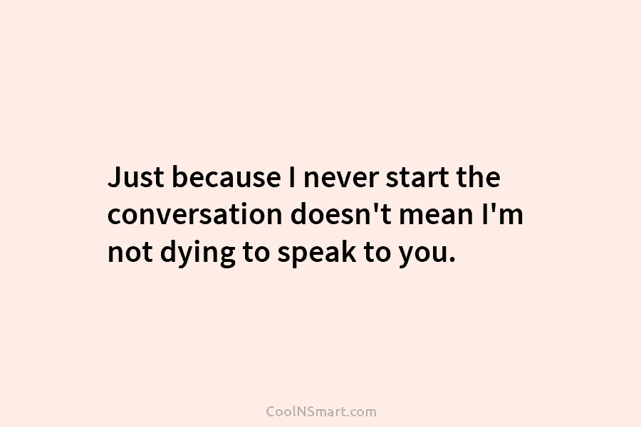 Just because I never start the conversation doesn’t mean I’m not dying to speak to...