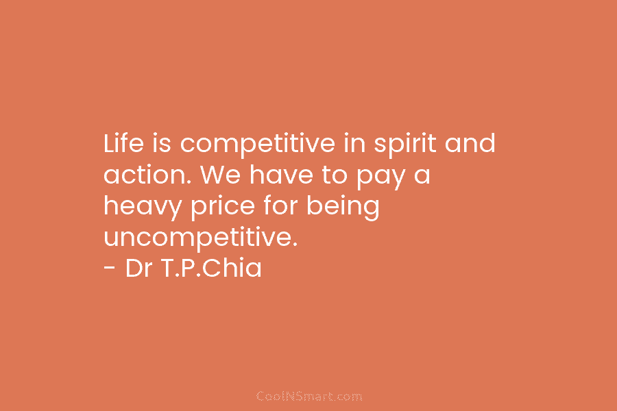 Life is competitive in spirit and action. We have to pay a heavy price for being uncompetitive. – Dr T.P.Chia