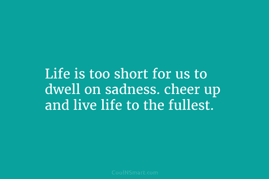 Life is too short for us to dwell on sadness. cheer up and live life...
