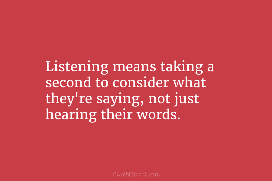 Listening means taking a second to consider what they’re saying, not just hearing their words.