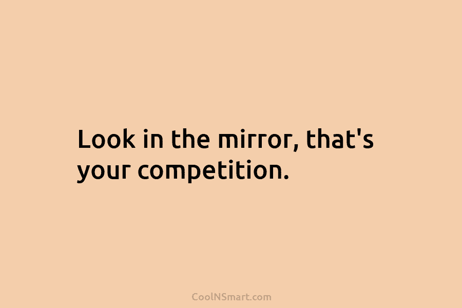 Look in the mirror, that’s your competition.