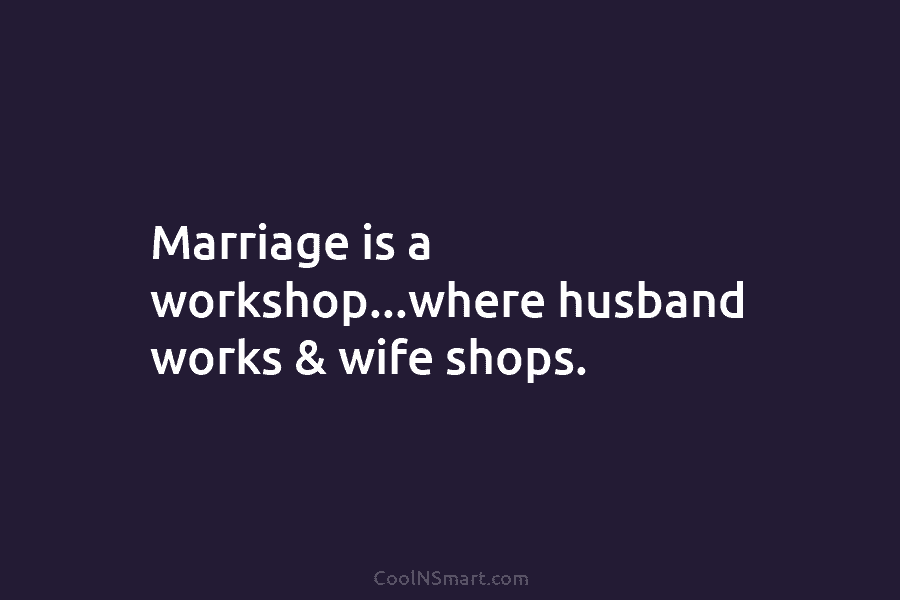 Marriage is a workshop…where husband works & wife shops.