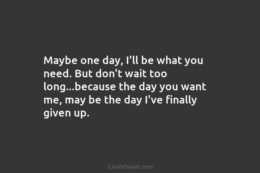 Maybe one day, I’ll be what you need. But don’t wait too long…because the day...