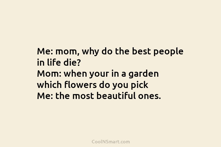 Me: mom, why do the best people in life die? Mom: when your in a garden which flowers do you...