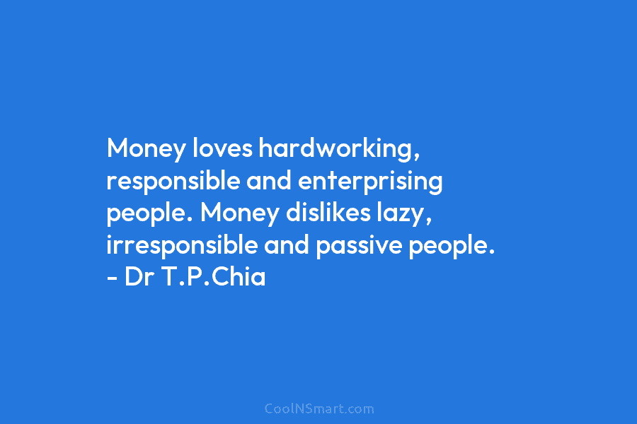 Money loves hardworking, responsible and enterprising people. Money dislikes lazy, irresponsible and passive people. – Dr T.P.Chia