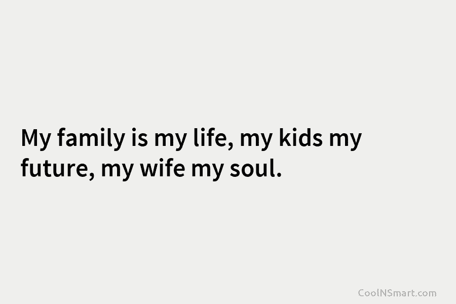 My family is my life, my kids my future, my wife my soul.