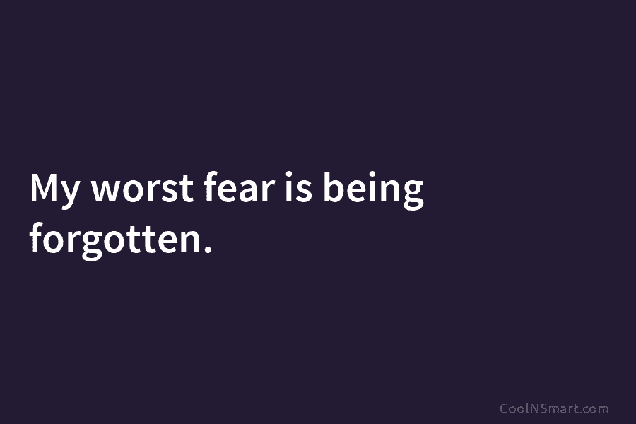 My worst fear is being forgotten.