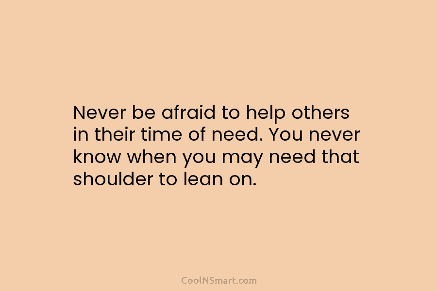 Never be afraid to help others in their time of need. You never know when you may need that shoulder...