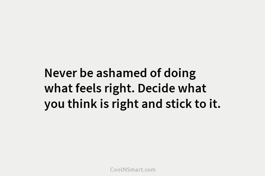 Never be ashamed of doing what feels right. Decide what you think is right and stick to it.