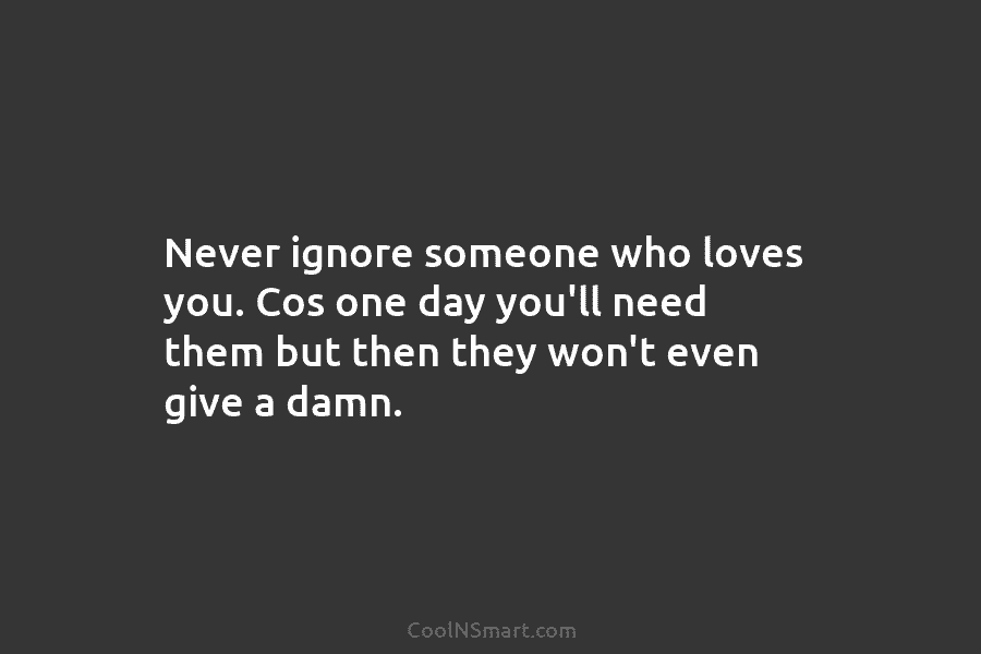 Never ignore someone who loves you. Cos one day you’ll need them but then they...