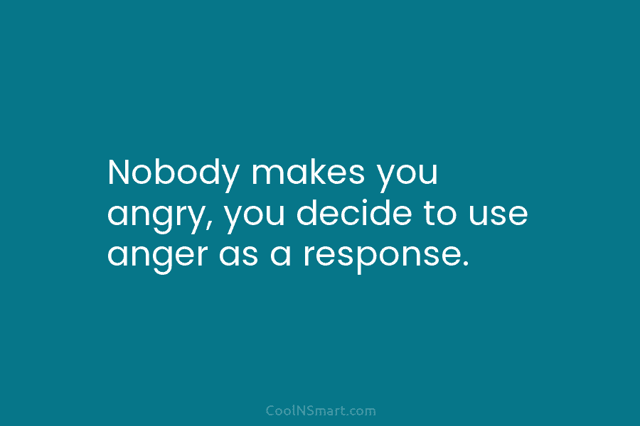 Nobody makes you angry, you decide to use anger as a response.