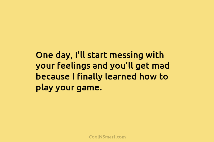 One day, I’ll start messing with your feelings and you’ll get mad because I finally...