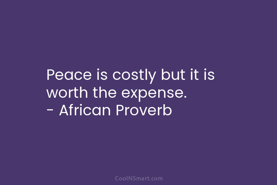 Peace is costly but it is worth the expense. – African Proverb