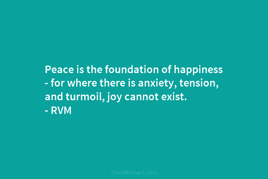 Peace is the foundation of happiness – for where there is anxiety, tension, and turmoil, joy cannot exist. – RVM