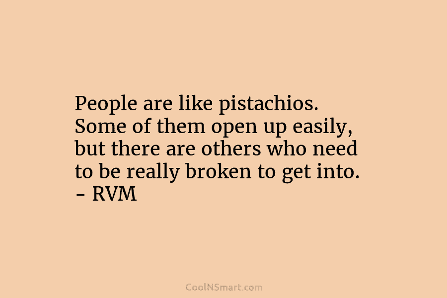 People are like pistachios. Some of them open up easily, but there are others who need to be really broken...